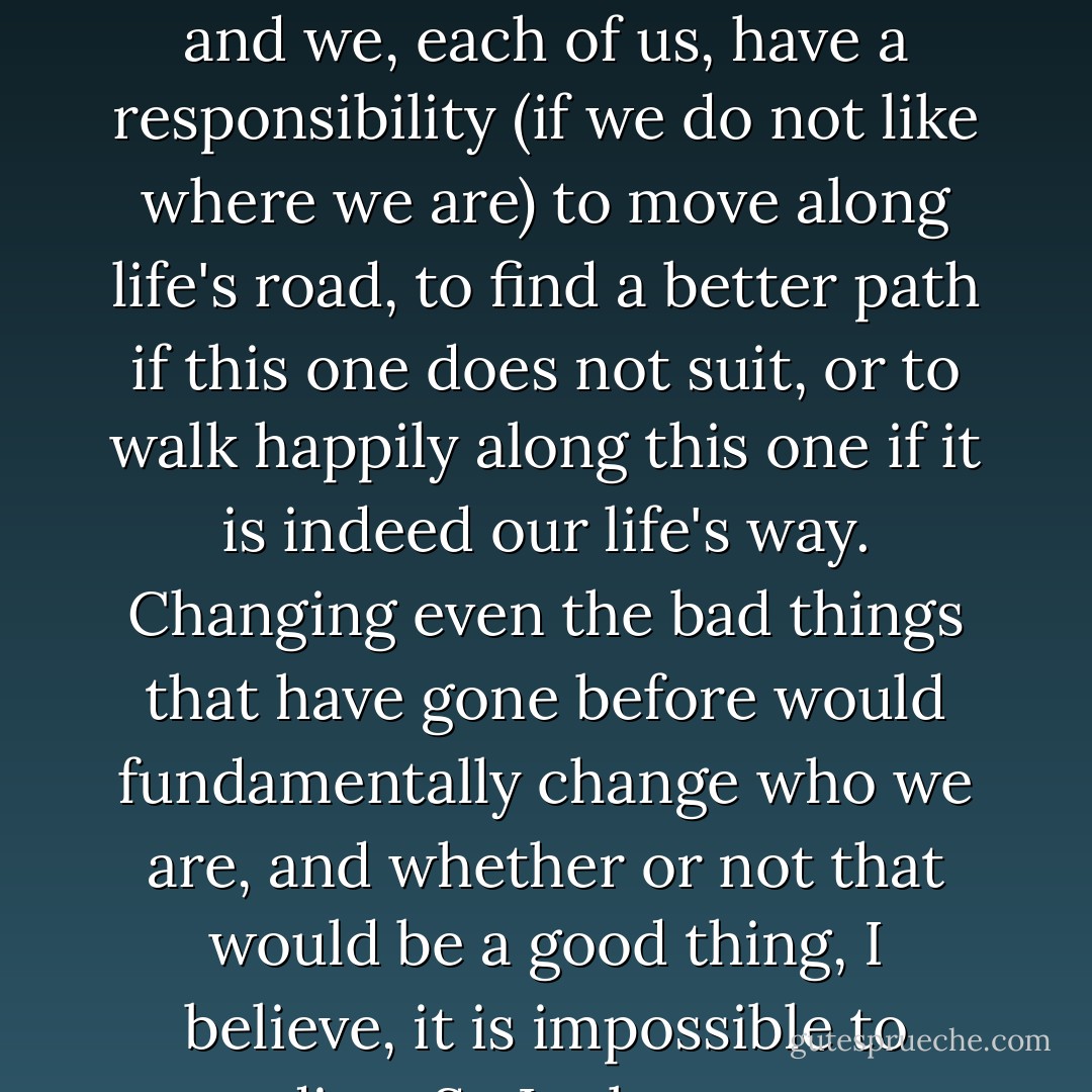Hindsight, I think, is a useless tool. We, each of us, are at a place in our lives because of innumerable circumstances, and we, each of us, have a responsibility (if we do not like where we are) to move along life's road, to find a better path if this one does not suit, or to walk happily along this one if it is indeed our life's way. Changing even the bad things that have gone before would fundamentally change who we are, and whether or not that would be a good thing, I believe, it is impossible to predict.<br /> So I take my past experiences... and try to regret nothing.<br /> -Drizzt Do'urden - R.A. Salvatore