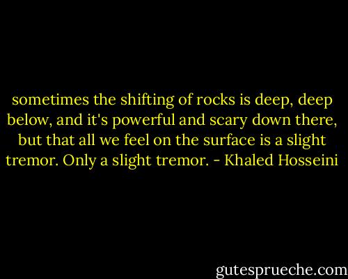 sometimes the shifting of rocks is deep, deep below, and it's powerful and scary down there, but that all we feel on the surface is a slight tremor. Only a slight tremor. - Khaled Hosseini