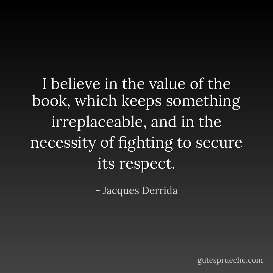 I believe in the value of the book, which keeps something irreplaceable, and in the necessity of fighting to secure its respect. - Jacques Derrida