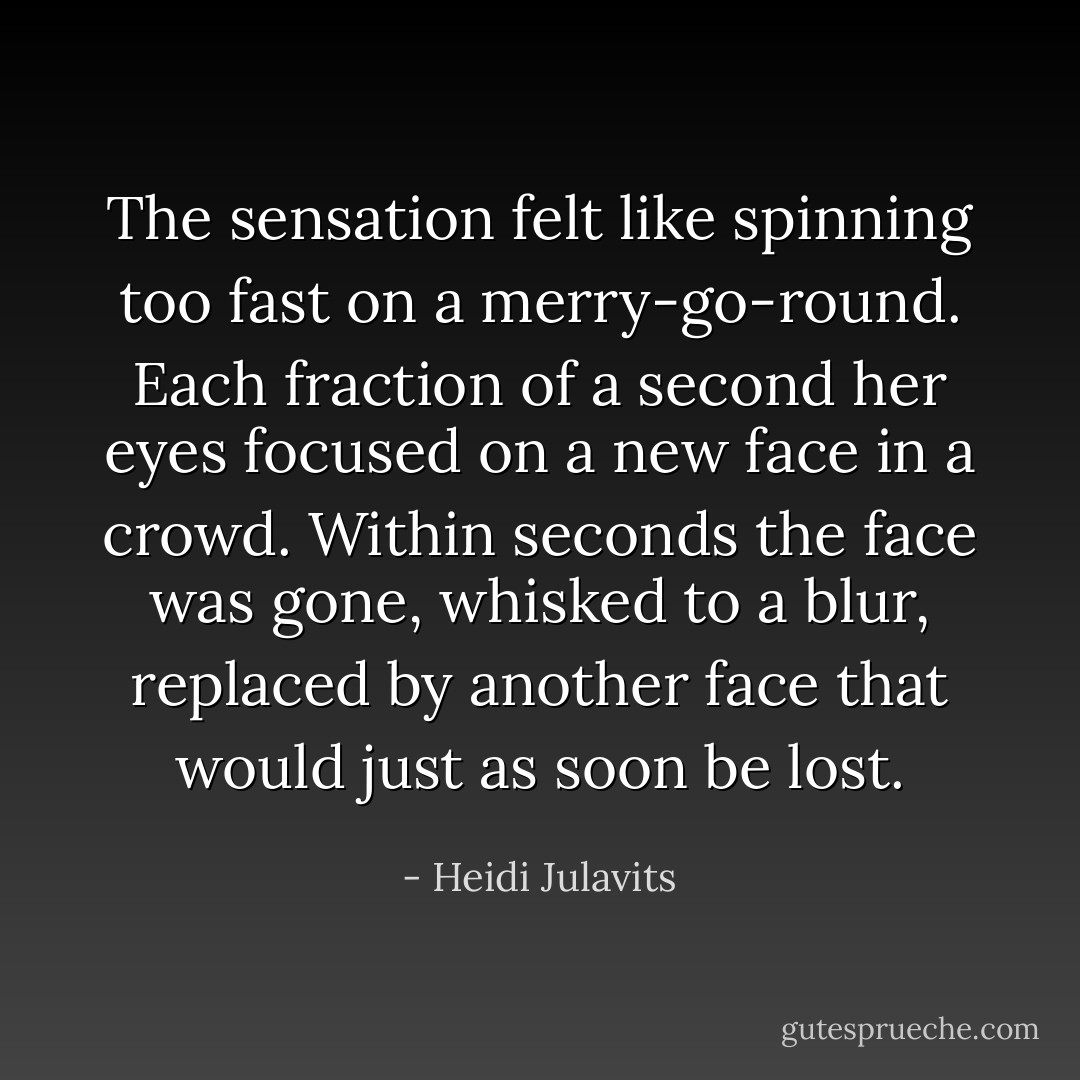 The sensation felt like spinning too fast on a merry-go-round. Each fraction of a second her eyes focused on a new face in a crowd. Within seconds the face was gone, whisked to a blur, replaced by another face that would just as soon be lost. - Heidi Julavits