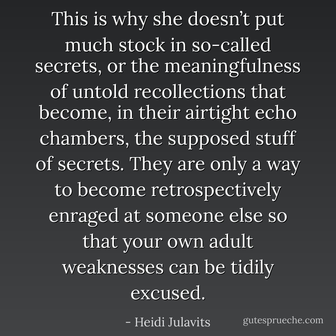 This is why she doesn’t put much stock in so-called secrets, or the meaningfulness of untold recollections that become, in their airtight echo chambers, the supposed stuff of secrets. They are only a way to become retrospectively enraged at someone else so that your own adult weaknesses can be tidily excused. - Heidi Julavits