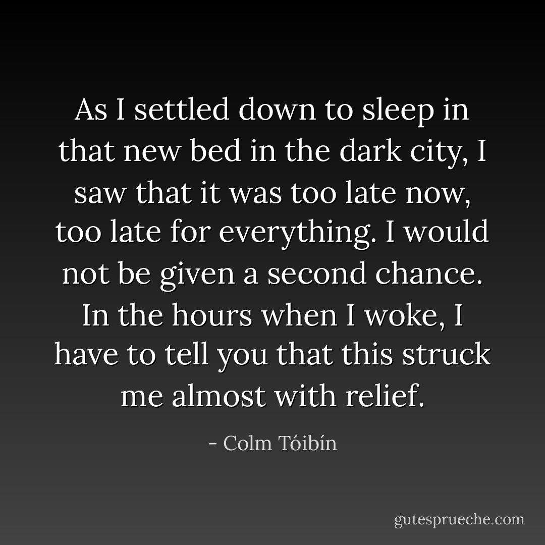 As I settled down to sleep in that new bed in the dark city, I saw that it was too late now, too late for everything. I would not be given a second chance. In the hours when I woke, I have to tell you that this struck me almost with relief. - Colm Tóibín