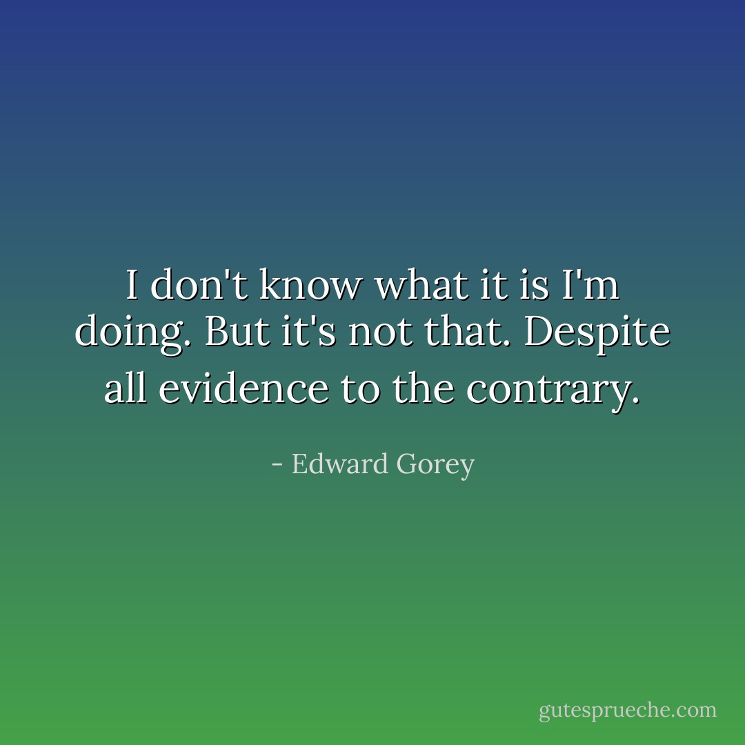 I don't know what it is I'm doing. But it's not that. Despite all evidence to the contrary. - Edward Gorey