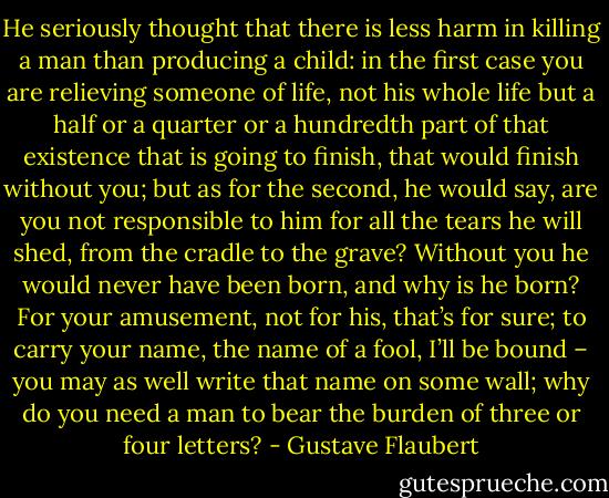 He seriously thought that there is less harm in killing a man than producing a child: in the first case you are relieving someone of life, not his whole life but a half or a quarter or a hundredth part of that existence that is going to finish, that would finish without you; but as for the second, he would say, are you not responsible to him for all the tears he will shed, from the cradle to the grave? Without you he would never have been born, and why is he born? For your amusement, not for his, that’s for sure; to carry your name, the name of a fool, I’ll be bound – you may as well write that name on some wall; why do you need a man to bear the burden of three or four letters? - Gustave Flaubert