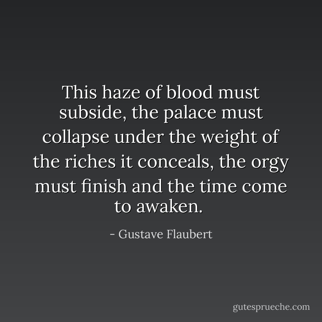 This haze of blood must subside, the palace must collapse under the weight of the riches it conceals, the orgy must finish and the time come to awaken.<br /> - Gustave Flaubert
