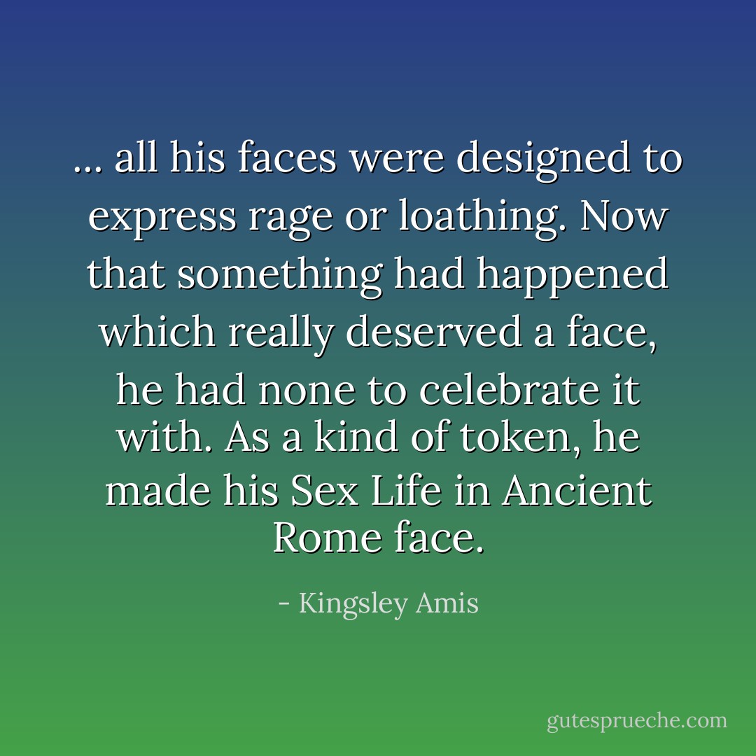 ... all his faces were designed to express rage or loathing. Now that something had happened which really deserved a face, he had none to celebrate it with. As a kind of token, he made his Sex Life in Ancient Rome face. - Kingsley Amis