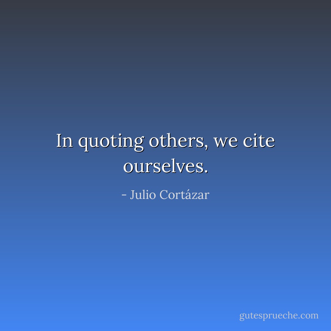 In quoting others, we cite ourselves. - Julio Cortázar