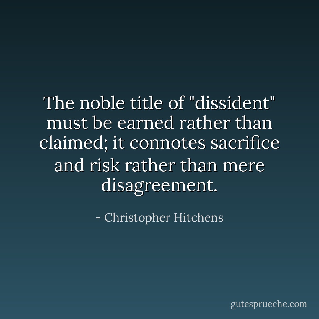 The noble title of "dissident" must be earned rather than claimed; it connotes sacrifice and risk rather than mere disagreement. - Christopher Hitchens
