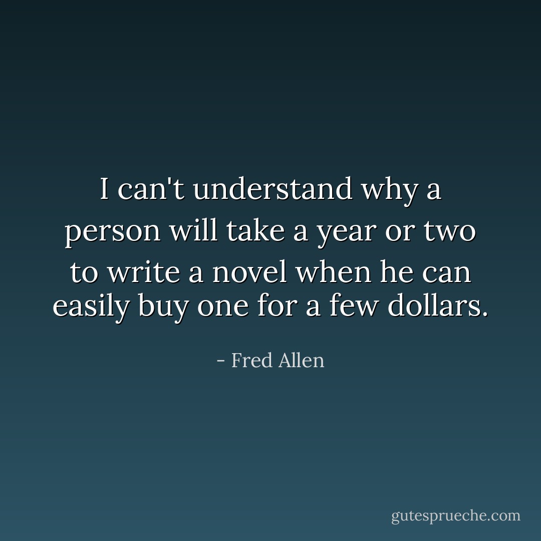 I can't understand why a person will take a year or two to write a novel when he can easily buy one for a few dollars. - Fred Allen