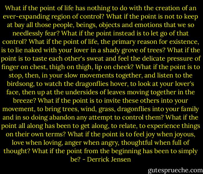 What if the point of life has nothing to do with the creation of an ever-expanding region of control? What if the point is not to keep at bay all those people, beings, objects and emotions that we so needlessly fear? What if the point instead is to let go of that control? What if the point of life, the primary reason for existence, is to lie naked with your lover in a shady grove of trees? What if the point is to taste each other's sweat and feel the delicate pressure of finger on chest, thigh on thigh, lip on cheek? What if the point is to stop, then, in your slow movements together, and listen to the birdsong, to watch the dragonflies hover, to look at your lover's face, then up at the undersides of leaves moving together in the breeze? What if the point is to invite these others into your movement, to bring trees, wind, grass, dragonflies into your family and in so doing abandon any attempt to control them? What if the point all along has been to get along, to relate, to experience things on their own terms? What if the point is to feel joy when joyous, love when loving, anger when angry, thoughtful when full of thought? What if the point from the beginning has been to simply be? - Derrick Jensen