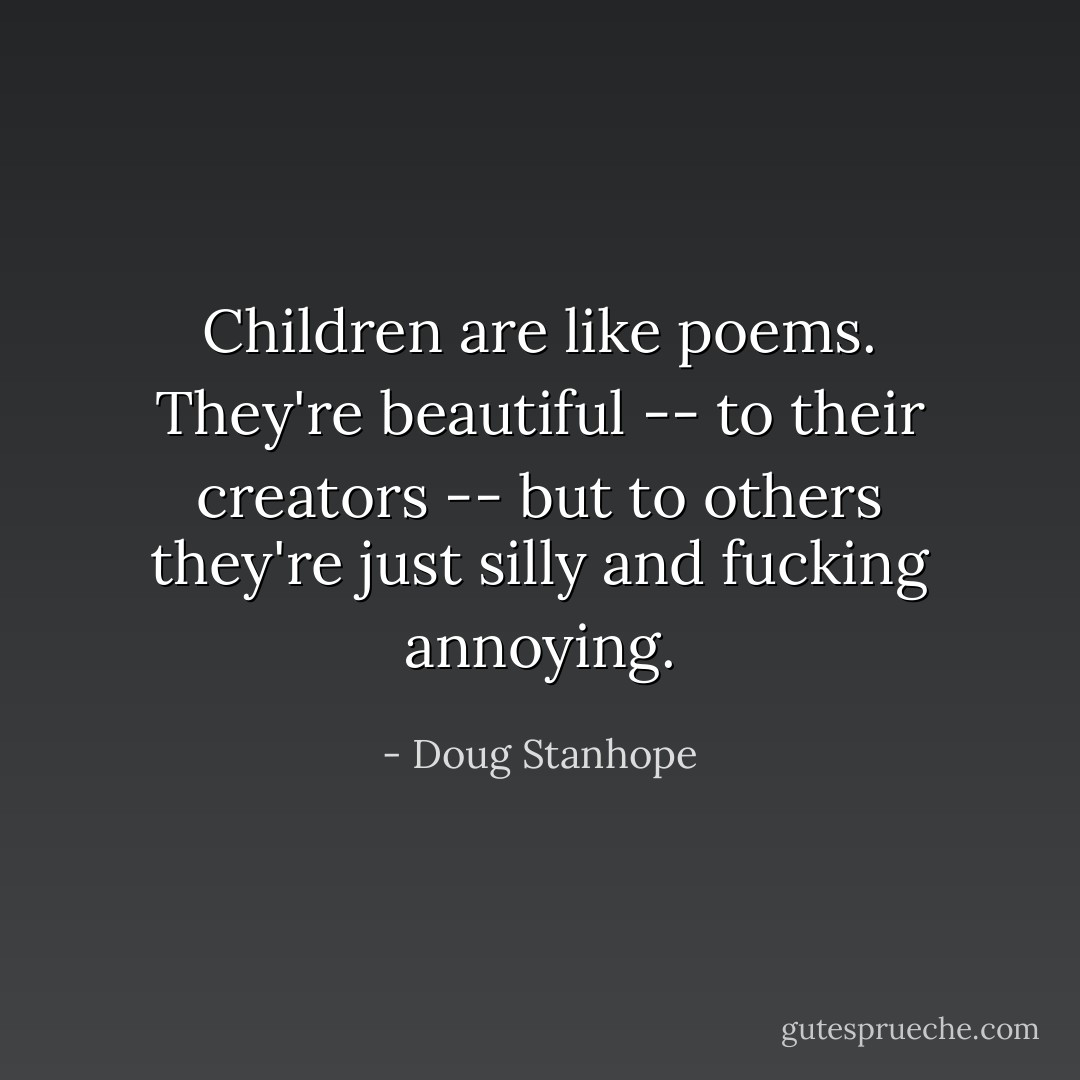Children are like poems. They're beautiful -- to their creators -- but to others they're just silly and fucking annoying. - Doug Stanhope