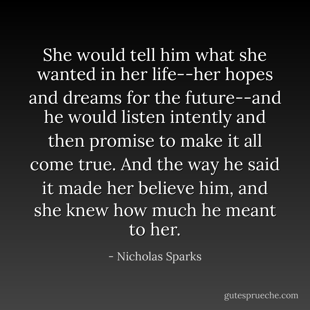 She would tell him what she wanted in her life--her hopes and dreams for the future--and he would listen intently and then promise to make it all come true. And the way he said it made her believe him, and she knew how much he meant to her. - Nicholas Sparks