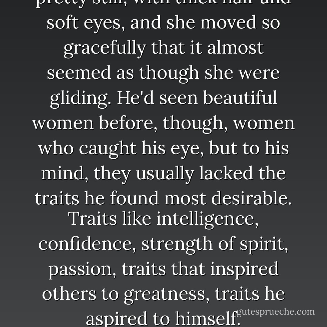 He looked at her. She was pretty still, with thick hair and soft eyes, and she moved so gracefully that it almost seemed as though she were gliding. He'd seen beautiful women before, though, women who caught his eye, but to his mind, they usually lacked the traits he found most desirable. Traits like intelligence, confidence, strength of spirit, passion, traits that inspired others to greatness, traits he aspired to himself. - Nicholas Sparks