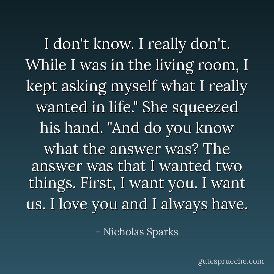 I don't know. I really don't. While I was in the living room, I kept asking myself what I really wanted in life." She squeezed his hand. "And do you know what the answer was? The answer was that I wanted two things. First, I want you. I want us. I love you and I always have. - Nicholas Sparks