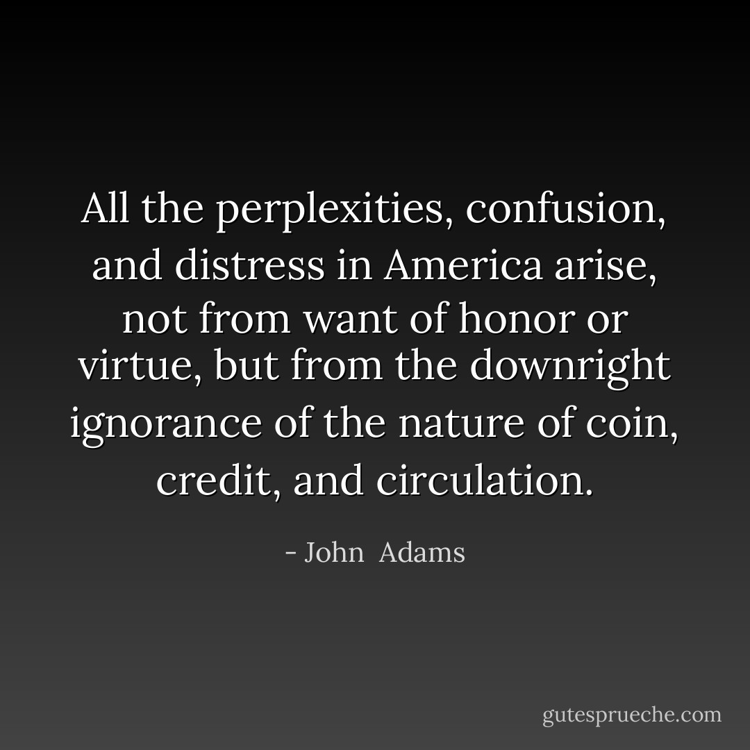 All the perplexities, confusion, and distress in America arise, not from want of honor or virtue, but from the downright ignorance of the nature of coin, credit, and circulation. - John  Adams