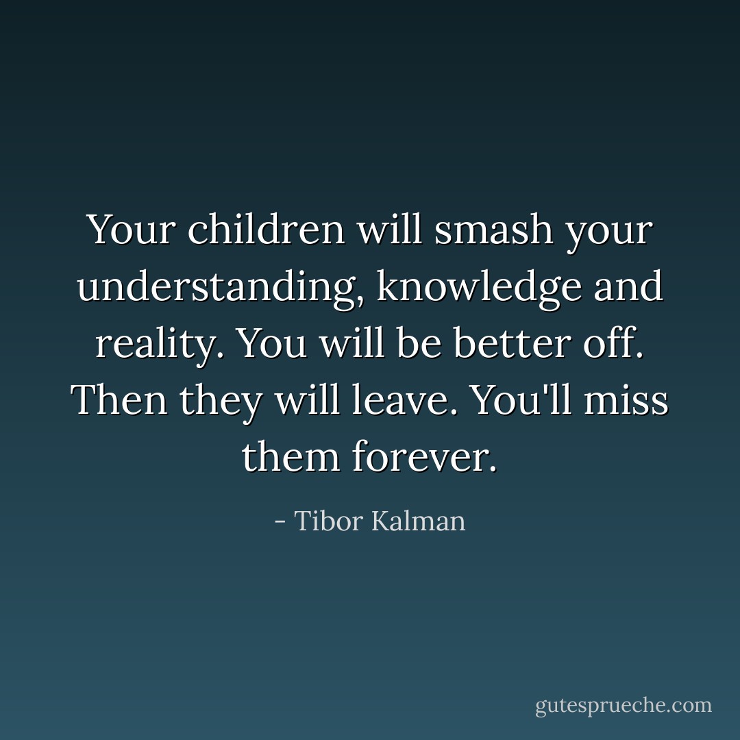 Your children will smash your understanding, knowledge and reality. You will be better off. Then they will leave. You'll miss them forever. - Tibor Kalman