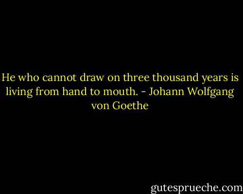 He who cannot draw on three thousand years is living from hand to mouth. - Johann Wolfgang von Goethe