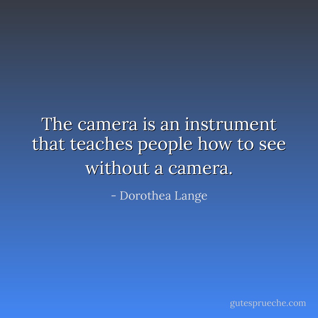 The camera is an instrument that teaches people how to see without a camera. - Dorothea Lange
