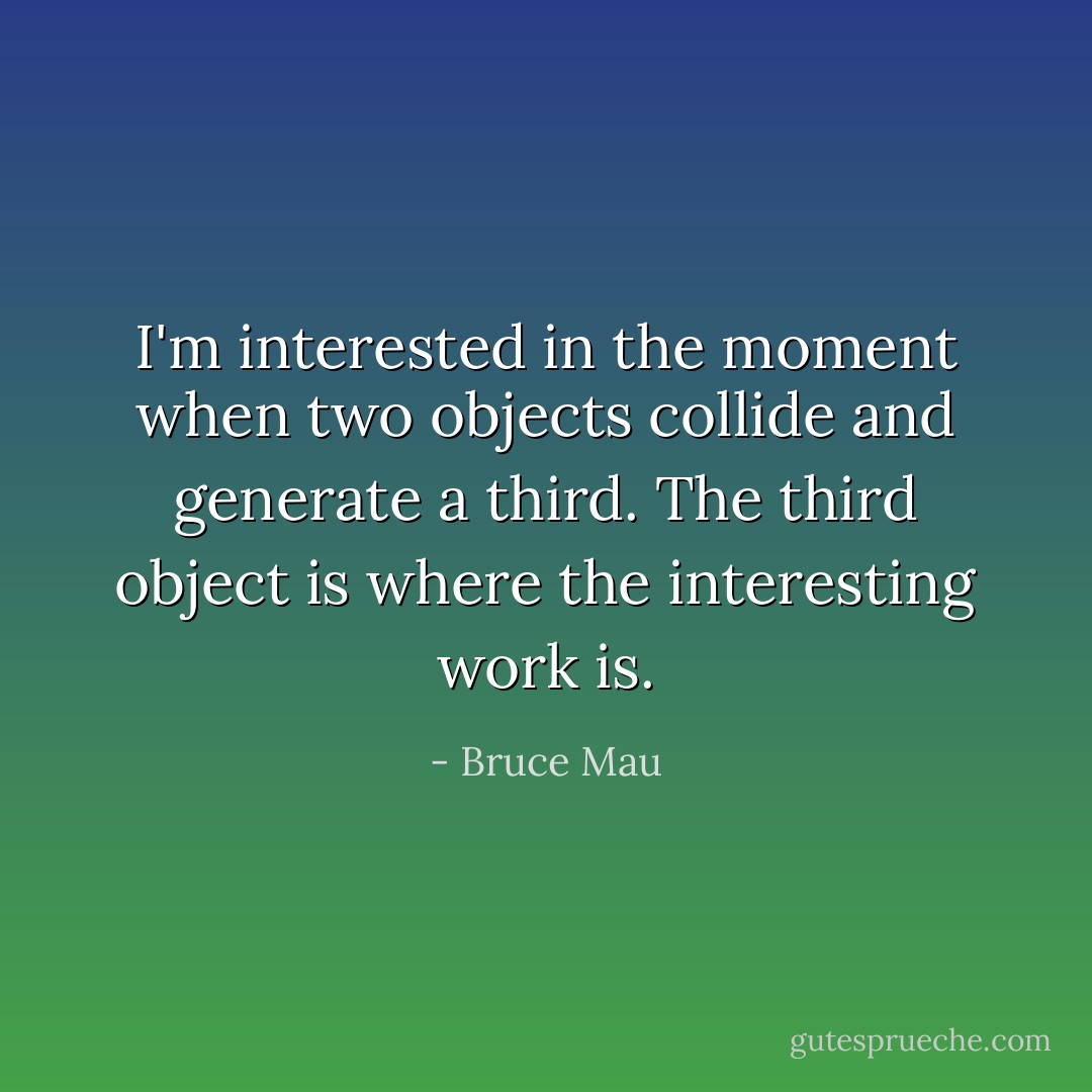 I'm interested in the moment when two objects collide and generate a third. The third object is where the interesting work is. - Bruce Mau