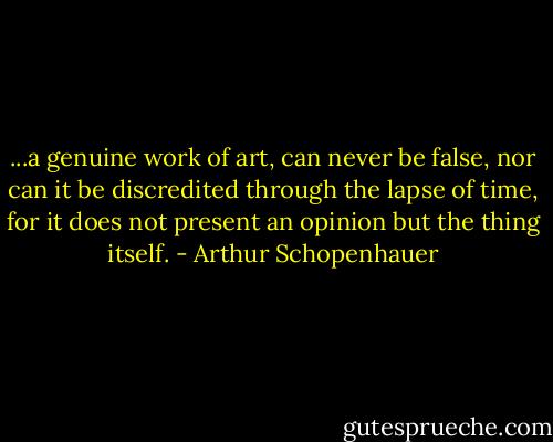 ...a genuine work of art, can never be false, nor can it be discredited through the lapse of time, for it does not present an opinion but the thing itself. - Arthur Schopenhauer