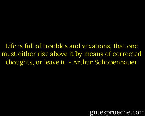 Life is full of troubles and vexations, that one must either rise above it by means of corrected thoughts, or leave it. - Arthur Schopenhauer