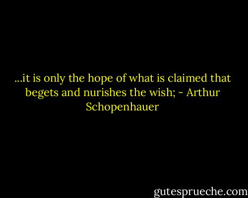 ...it is only the hope of what is claimed that begets and nurishes the wish; - Arthur Schopenhauer