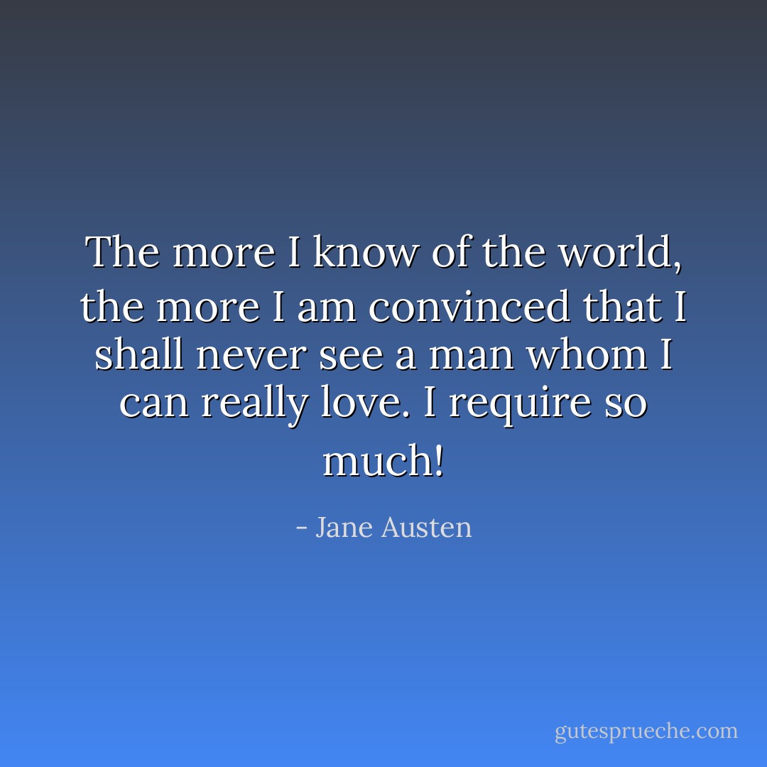 The more I know of the world, the more I am convinced that I shall never see a man whom I can really love. I require so much! - Jane Austen