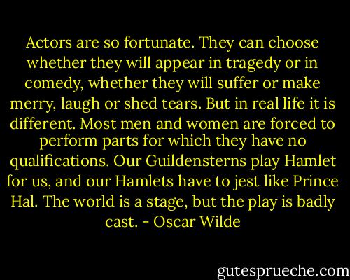 Actors are so fortunate. They can choose whether they will appear in tragedy or in comedy, whether they will suffer or make merry, laugh or shed tears. But in real life it is different. Most men and women are forced to perform parts for which they have no qualifications. Our Guildensterns play Hamlet for us, and our Hamlets have to jest like Prince Hal. The world is a stage, but the play is badly cast. - Oscar Wilde