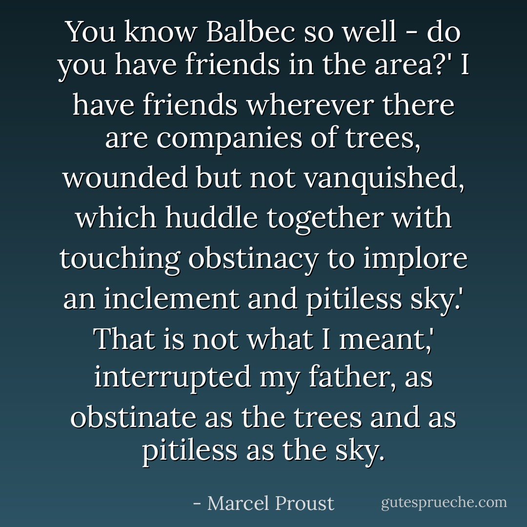 You know Balbec so well - do you have friends in the area?'<br />I have friends wherever there are companies of trees, wounded but not vanquished, which huddle together with touching obstinacy to implore an inclement and pitiless sky.'<br />That is not what I meant,' interrupted my father, as obstinate as the trees and as pitiless as the sky. - Marcel Proust