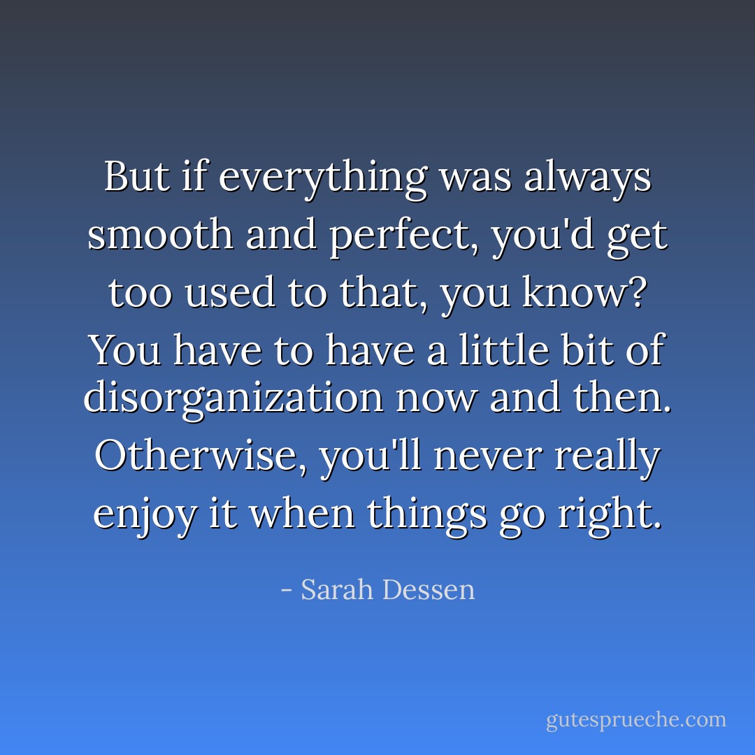 But if everything was always smooth and perfect, you'd get too used to that, you know? You have to have a little bit of disorganization now and then. Otherwise, you'll never really enjoy it when things go right. - Sarah Dessen