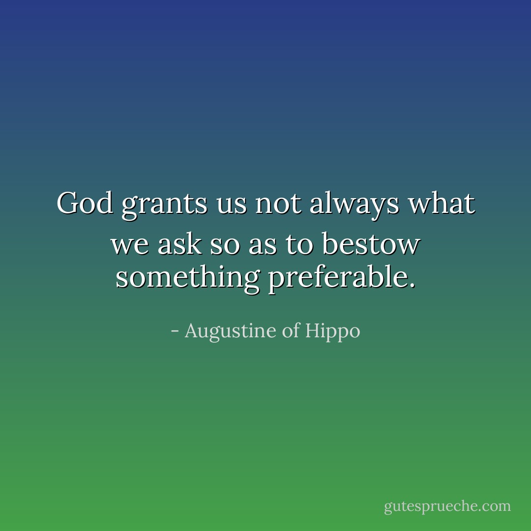 God grants us not always what we ask so as to bestow something preferable. - Augustine of Hippo
