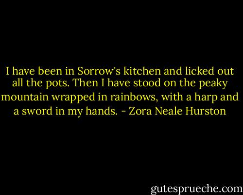 I have been in Sorrow's kitchen and licked out all the pots. Then I have stood on the peaky mountain wrapped in rainbows, with a harp and a sword in my hands. - Zora Neale Hurston