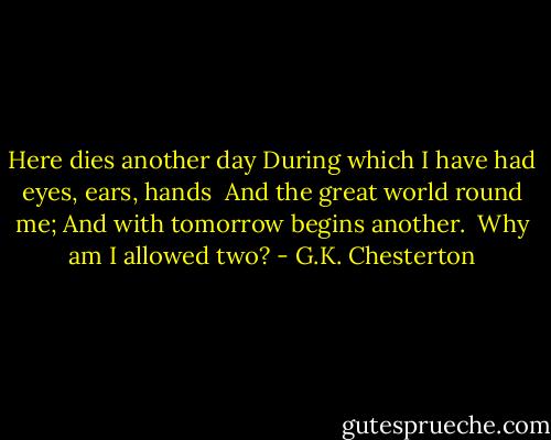 Here dies another day<br />During which I have had eyes, ears, hands <br />And the great world round me;<br />And with tomorrow begins another. <br />Why am I allowed two? - G.K. Chesterton