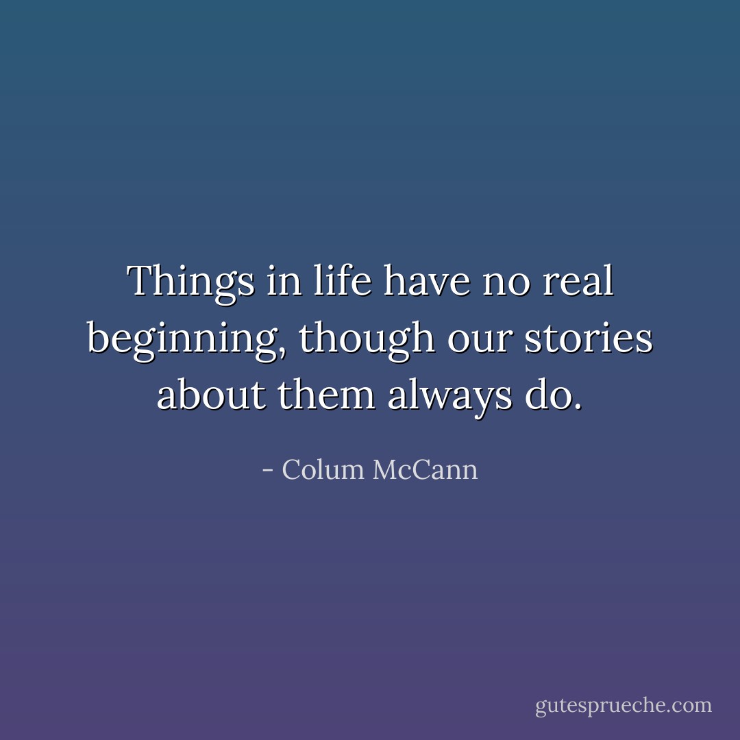 Things in life have no real beginning, though our stories about them always do. - Colum McCann