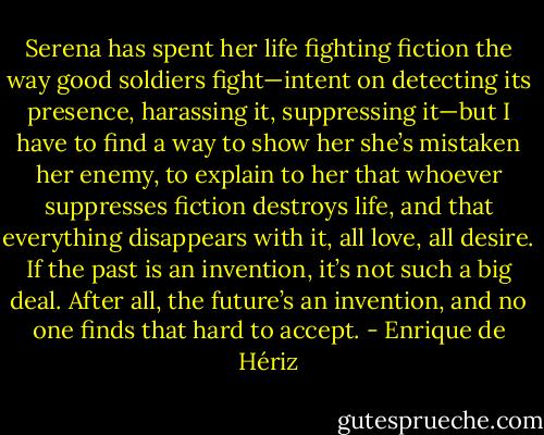 Serena has spent her life fighting fiction the way good soldiers fight—intent on detecting its presence, harassing it, suppressing it—but I have to find a way to show her she’s mistaken her enemy, to explain to her that whoever suppresses fiction destroys life, and that everything disappears with it, all love, all desire. If the past is an invention, it’s not such a big deal. After all, the future’s an invention, and no one finds that hard to accept. - Enrique de Hériz