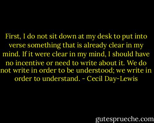 First, I do not sit down at my desk to put into verse something that is already clear in my mind. If it were clear in my mind, I should have no incentive or need to write about it. We do not write in order to be understood; we write in order to understand. - Cecil Day-Lewis