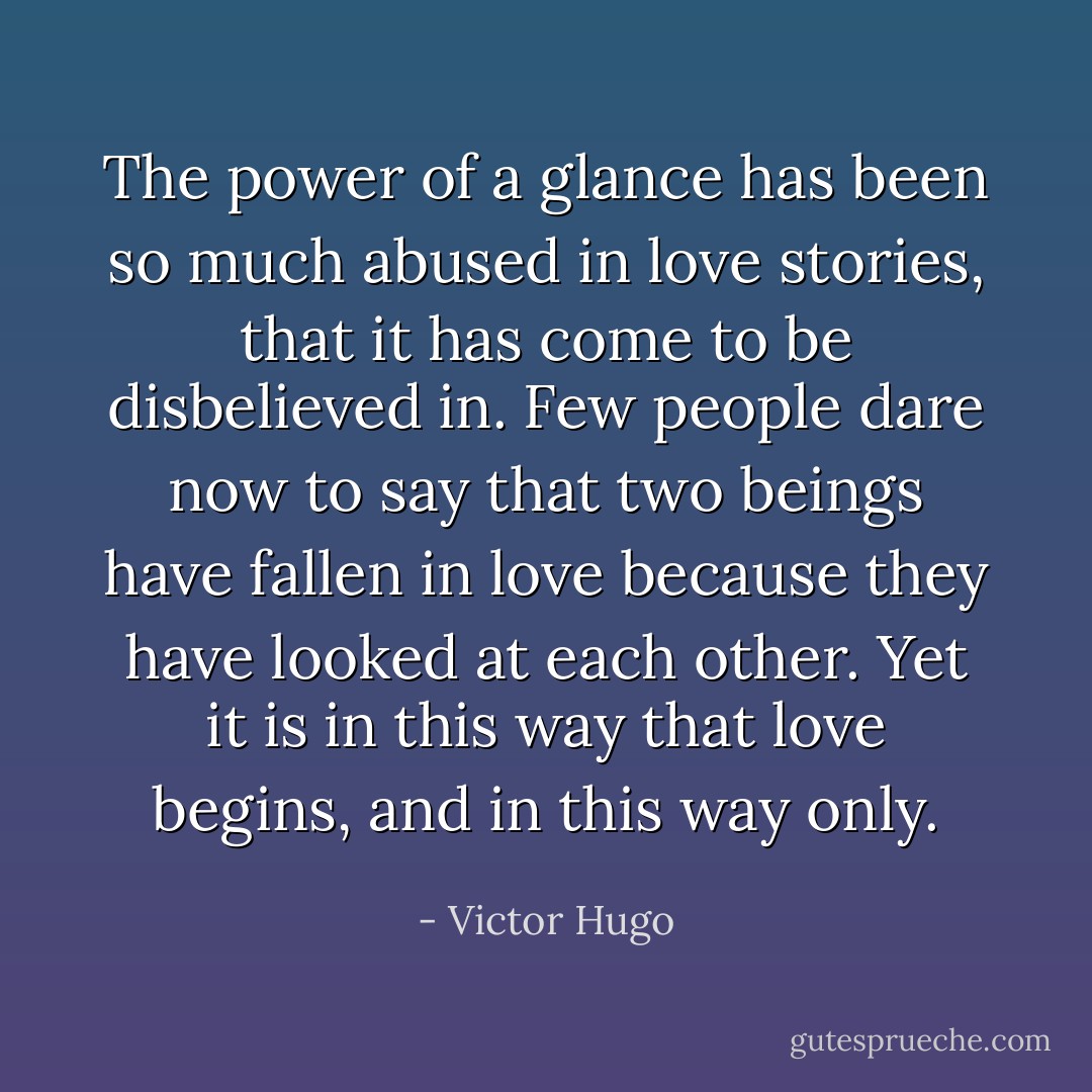 The power of a glance has been so much abused in love stories, that it has come to be disbelieved in. Few people dare now to say that two beings have fallen in love because they have looked at each other. Yet it is in this way that love begins, and in this way only. - Victor Hugo