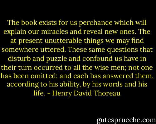 The book exists for us perchance which will explain our miracles and reveal new ones. The at present unutterable things we may find somewhere uttered. These same questions that disturb and puzzle and confound us have in their turn occurred to all the wise men; not one has been omitted; and each has answered them, according to his ability, by his words and his life. - Henry David Thoreau