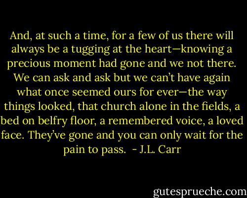 And, at such a time, for a few of us there will always be a tugging at the heart—knowing a precious moment had gone and we not there. We can ask and ask but we can’t have again what once seemed ours for ever—the way things looked, that church alone in the fields, a bed on belfry floor, a remembered voice, a loved face. They’ve gone and you can only wait for the pain to pass.  - J.L. Carr