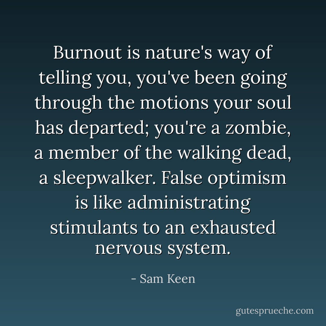 Burnout is nature's way of telling you, you've been going through the motions your soul has departed; you're a zombie, a member of the walking dead, a sleepwalker. False optimism is like administrating stimulants to an exhausted nervous system. - Sam Keen