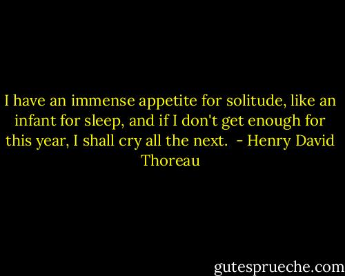 I have an immense appetite for solitude, like an infant for sleep, and if I don't get enough for this year, I shall cry all the next.  - Henry David Thoreau