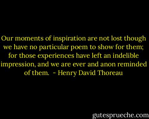 Our moments of inspiration are not lost though we have no particular poem to show for them; for those experiences have left an indelible impression, and we are ever and anon reminded of them.  - Henry David Thoreau