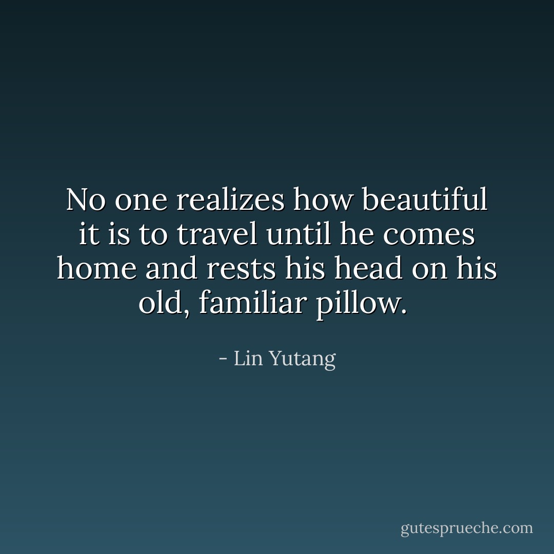 No one realizes how beautiful it is to travel until he comes home and rests his head on his old, familiar pillow.  - Lin Yutang