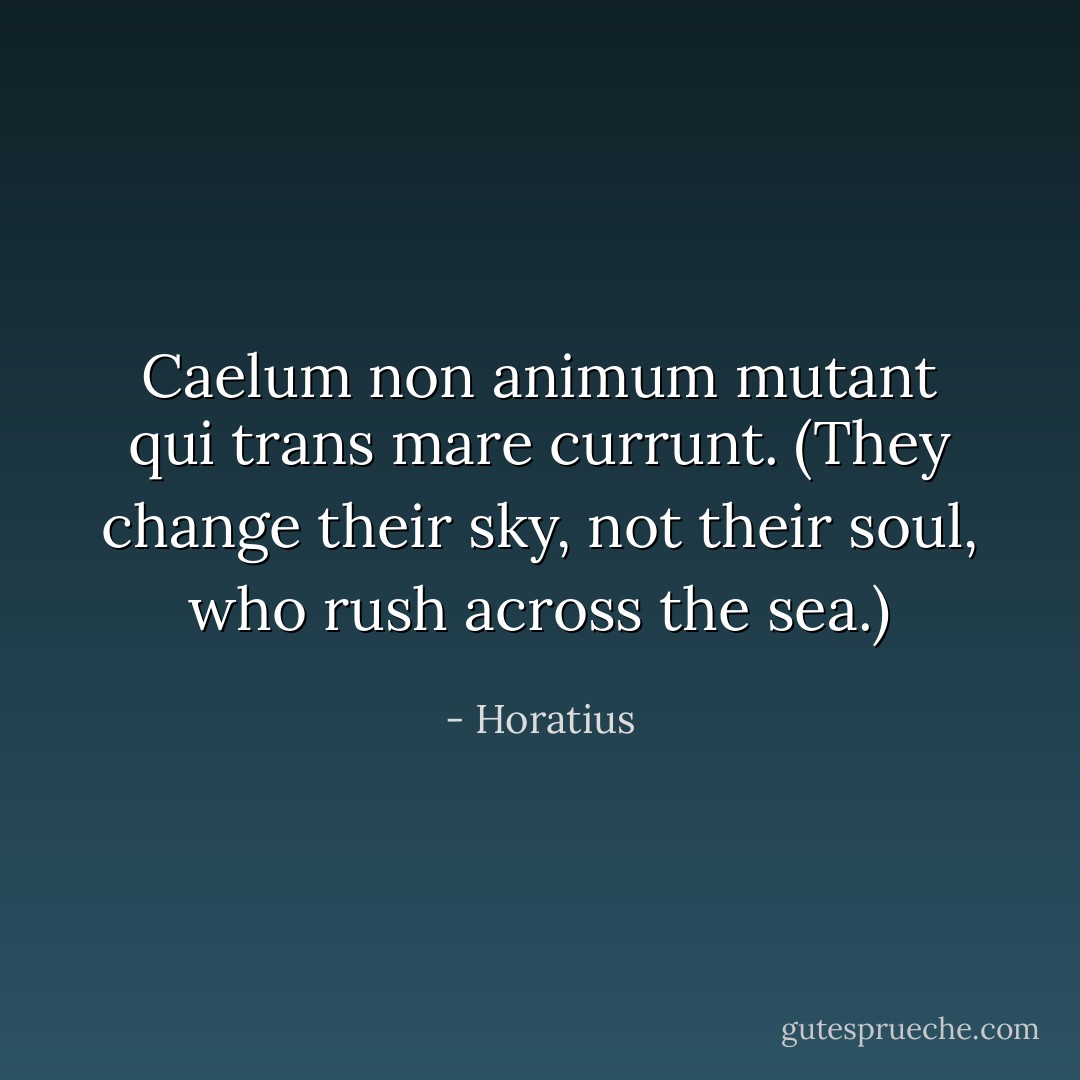 Caelum non animum mutant qui trans mare currunt.<br />(<i>They change their sky, not their soul, who rush across the sea.</i>) - Horatius