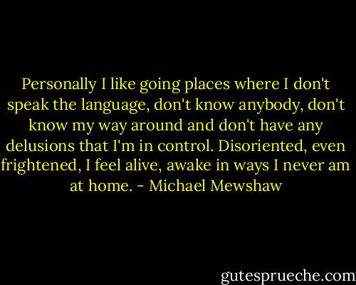 Personally I like going places where I don't speak the language, don't know anybody, don't know my way around and don't have any delusions that I'm in control. Disoriented, even frightened, I feel alive, awake in ways I never am at home. - Michael Mewshaw