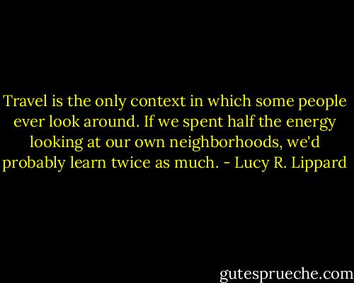 Travel is the only context in which some people ever look around. If we spent half the energy looking at our own neighborhoods, we'd probably learn twice as much. - Lucy R. Lippard
