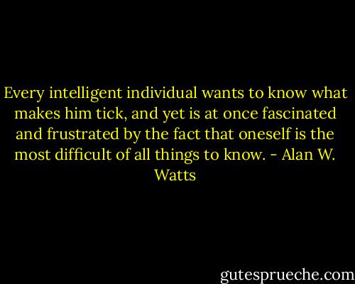 Every intelligent individual wants to know what makes him tick, and yet is at once fascinated and frustrated by the fact that oneself is the most difficult of all things to know. - Alan W. Watts