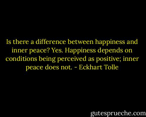 Is there a difference between happiness and inner peace? Yes. Happiness depends on conditions being perceived as positive; inner peace does not. - Eckhart Tolle