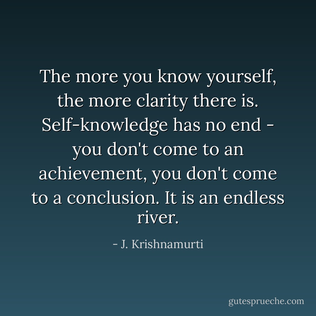 The more you know yourself, the more clarity there is. Self-knowledge has no end - you don't come to an achievement, you don't come to a conclusion. It is an endless river. - J. Krishnamurti