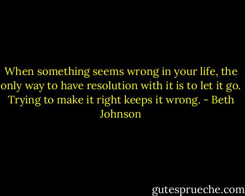 When something seems wrong in your life, the only way to have resolution with it is to let it go. Trying to make it right keeps it wrong. - Beth Johnson